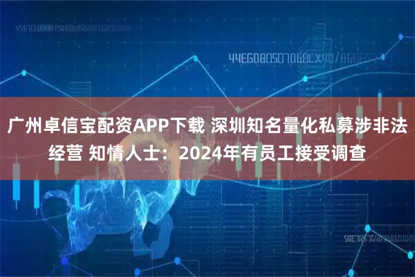 广州卓信宝配资APP下载 深圳知名量化私募涉非法经营 知情人士:2024年有员工接受调查