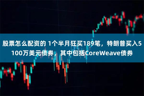 股票怎么配资的 1个半月狂买189笔，特朗普买入5100万美元债券，其中包括CoreWeave债券