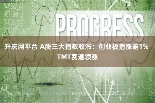 升宏网平台 A股三大指数收涨：创业板指涨逾1% TMT赛道领涨