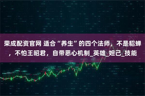 荣成配资官网 适合“养生”的四个法师，不是貂蝉，不怕王昭君，自带恶心机制_英雄_妲己_技能