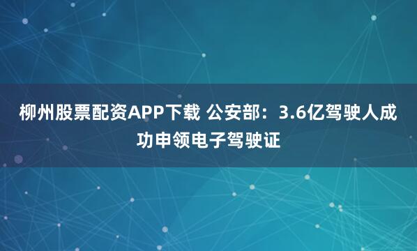 柳州股票配资APP下载 公安部:3.6亿驾驶人成功申领电子驾驶证