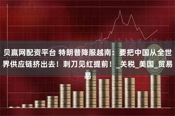 贝赢网配资平台 特朗普降服越南：要把中国从全世界供应链挤出去！刺刀见红提前！_关税_美国_贸易