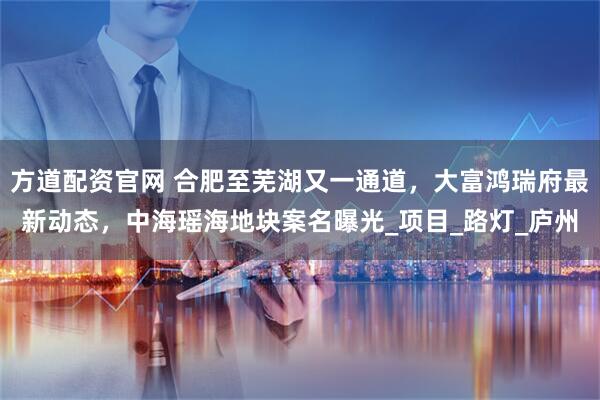 方道配资官网 合肥至芜湖又一通道，大富鸿瑞府最新动态，中海瑶海地块案名曝光_项目_路灯_庐州