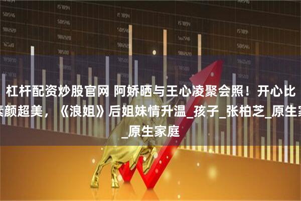 杠杆配资炒股官网 阿娇晒与王心凌聚会照!开心比耶素颜超美,《浪姐》后姐妹情升温_孩子_张柏芝_原生家庭