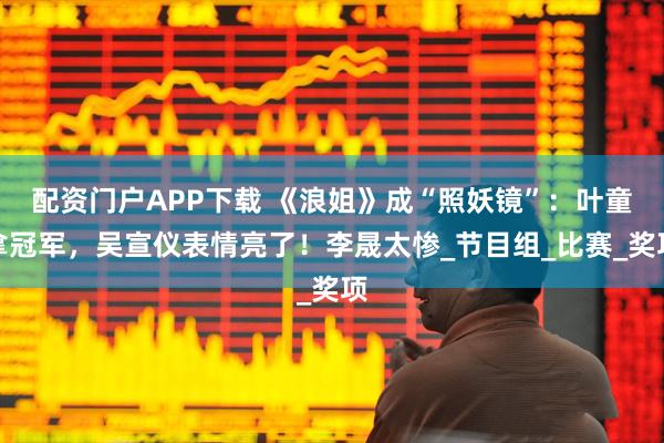 配资门户APP下载 《浪姐》成“照妖镜”：叶童拿冠军，吴宣仪表情亮了！李晟太惨_节目组_比赛_奖项