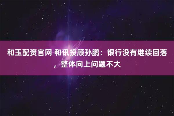 和玉配资官网 和讯投顾孙鹏：银行没有继续回落，整体向上问题不大