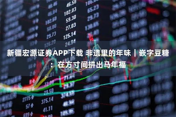 新疆宏源证券APP下载 非遗里的年味｜嵌字豆糖：在方寸间拼出马年福