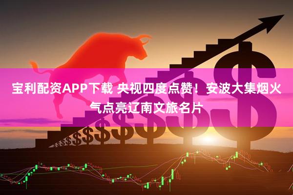 宝利配资APP下载 央视四度点赞！安波大集烟火气点亮辽南文旅名片