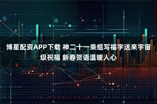 博星配资APP下载 神二十一乘组写福字送来宇宙级祝福 新春贺语温暖人心