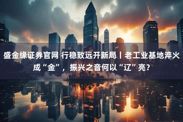 盛金缘证券官网 行稳致远开新局丨老工业基地淬火成“金”，振兴之音何以“辽”亮？