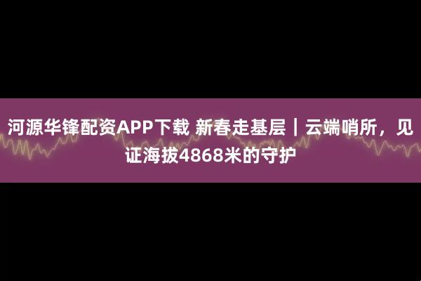 河源华锋配资APP下载 新春走基层｜云端哨所，见证海拔4868米的守护