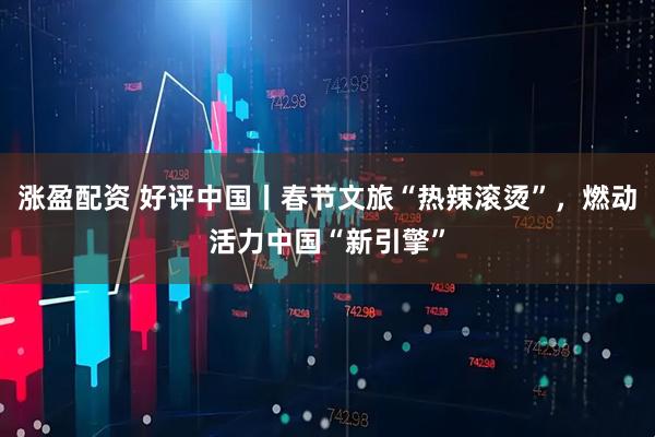 涨盈配资 好评中国丨春节文旅“热辣滚烫”,燃动活力中国“新引擎”