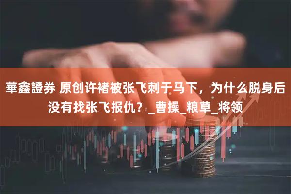 華鑫證券 原创许褚被张飞刺于马下，为什么脱身后没有找张飞报仇？_曹操_粮草_将领
