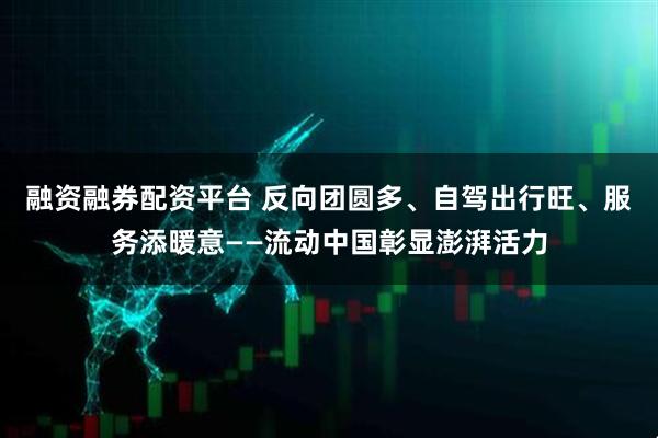 融资融券配资平台 反向团圆多、自驾出行旺、服务添暖意——流动中国彰显澎湃活力