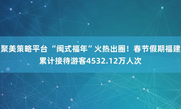 聚美策略平台 “闽式福年”火热出圈!春节假期福建累计接待游客4532.12万人次