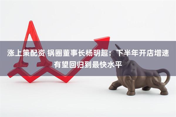 涨上策配资 锅圈董事长杨明超：下半年开店增速有望回归到最快水平