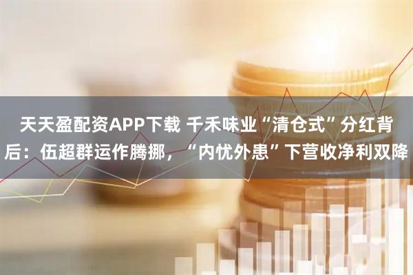 天天盈配资APP下载 千禾味业“清仓式”分红背后：伍超群运作腾挪，“内忧外患”下营收净利双降