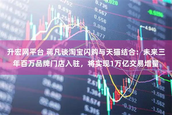 升宏网平台 蒋凡谈淘宝闪购与天猫结合：未来三年百万品牌门店入驻，将实现1万亿交易增量