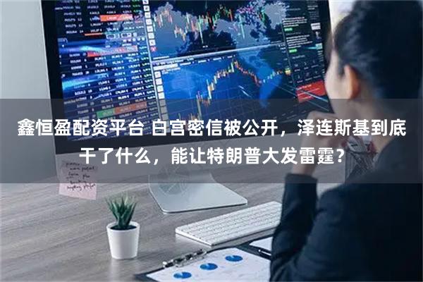 鑫恒盈配资平台 白宫密信被公开，泽连斯基到底干了什么，能让特朗普大发雷霆？