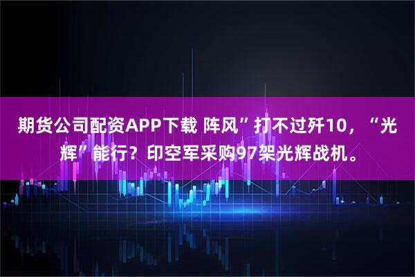 期货公司配资APP下载 阵风”打不过歼10，“光辉”能行？印空军采购97架光辉战机。
