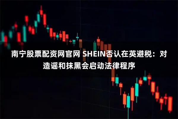南宁股票配资网官网 SHEIN否认在英避税:对造谣和抹黑会启动法律程序