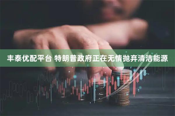 丰泰优配平台 特朗普政府正在无情抛弃清洁能源
