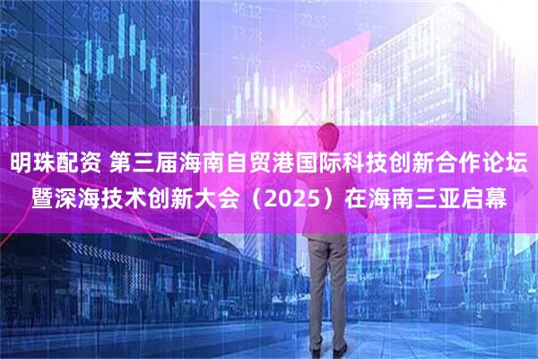 明珠配资 第三届海南自贸港国际科技创新合作论坛暨深海技术创新大会(2025)在海南三亚启幕
