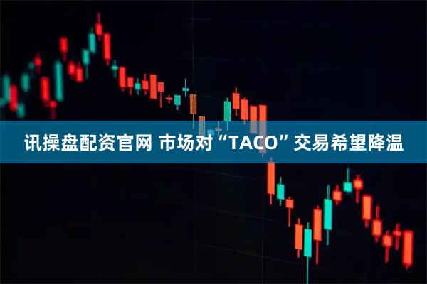 讯操盘配资官网 市场对“TACO”交易希望降温
