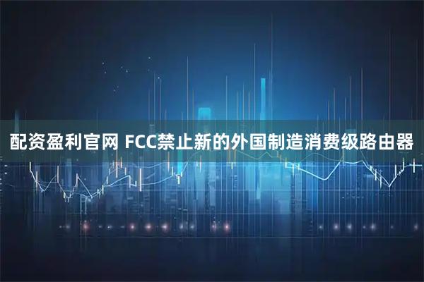配资盈利官网 FCC禁止新的外国制造消费级路由器
