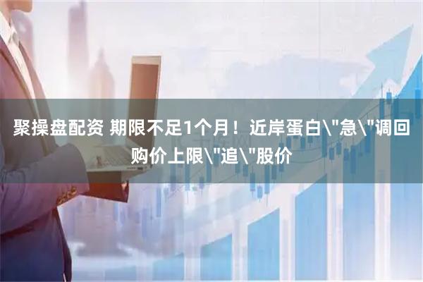 聚操盘配资 期限不足1个月！近岸蛋白＂急＂调回购价上限＂追＂股价