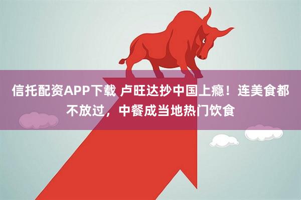 信托配资APP下载 卢旺达抄中国上瘾！连美食都不放过，中餐成当地热门饮食